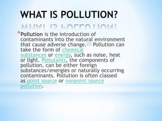 WHAT IS POLLUTION?
*Pollution is the introduction of

contaminants into the natural environment
that cause adverse change.[1] Pollution can
take the form of chemical
substances or energy, such as noise, heat
or light. Pollutants, the components of
pollution, can be either foreign
substances/energies or naturally occurring
contaminants. Pollution is often classed
as point source or nonpoint source
pollution.

 