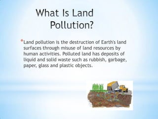 * Land pollution is the destruction of Earth's land

surfaces through misuse of land resources by
human activities. Polluted land has deposits of
liquid and solid waste such as rubbish, garbage,
paper, glass and plastic objects.

 