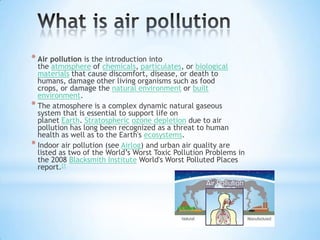 * Air pollution is the introduction into

the atmosphere of chemicals, particulates, or biological
materials that cause discomfort, disease, or death to
humans, damage other living organisms such as food
crops, or damage the natural environment or built
environment.
* The atmosphere is a complex dynamic natural gaseous
system that is essential to support life on
planet Earth. Stratospheric ozone depletion due to air
pollution has long been recognized as a threat to human
health as well as to the Earth's ecosystems.
* Indoor air pollution (see Airlog) and urban air quality are
listed as two of the World’s Worst Toxic Pollution Problems in
the 2008 Blacksmith Institute World's Worst Polluted Places
report.[1

 