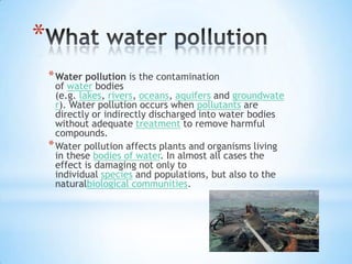 *
* Water pollution is the contamination

of water bodies
(e.g. lakes, rivers, oceans, aquifers and groundwate
r). Water pollution occurs when pollutants are
directly or indirectly discharged into water bodies
without adequate treatment to remove harmful
compounds.
* Water pollution affects plants and organisms living
in these bodies of water. In almost all cases the
effect is damaging not only to
individual species and populations, but also to the
naturalbiological communities.

 