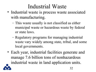 Industrial Waste

• Industrial waste is process waste associated
with manufacturing.
– This waste usually is not classified as either
municipal waste or hazardous waste by federal
or state laws.
– Regulatory programs for managing industrial
waste vary widely among state, tribal, and some
local governments.

• Each year, industrial facilities generate and
manage 7.6 billion tons of nonhazardous
industrial waste in land application units.
32

 