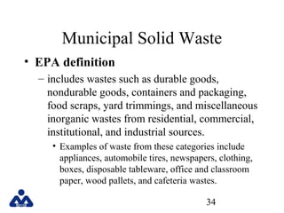 Municipal Solid Waste
• EPA definition
– includes wastes such as durable goods,
nondurable goods, containers and packaging,
food scraps, yard trimmings, and miscellaneous
inorganic wastes from residential, commercial,
institutional, and industrial sources.
• Examples of waste from these categories include
appliances, automobile tires, newspapers, clothing,
boxes, disposable tableware, office and classroom
paper, wood pallets, and cafeteria wastes.
34

 