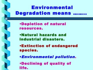 •Depletion of natural
resources.
•Natural hazards and
industrial disasters.
•Extinction of endangered
species.
•Environmental pollution.
•Declining of quality of
life.
Environmental
Degradation means ……..