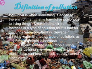 Pollution is when something is added to 
the environment that is harmful or poisonous 
to living things. Smoke in the air from 
factories is a type of pollution as it is bad for 
the lungs when breathed in. Sewagein 
drinking water is another type of pollution, as 
it can make people ill because it 
contains germs andviruses. People living 
next to a building site where there is too 
much noise can become sick as they cannot 
sleep or relax. This is called noise pollution.
 