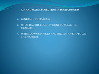 AIR AND WATER POLLUTION IN YOUR COUNTRY
1. GENERAL INFORMATION
2. WHAT HAS THE COUNTRY DONE TO SOLVE THE
PROBLEM?
3. WRITE DOWN OPINIONS AND SUGGESTIONS TO SOLVE
THE PROBLEM
 