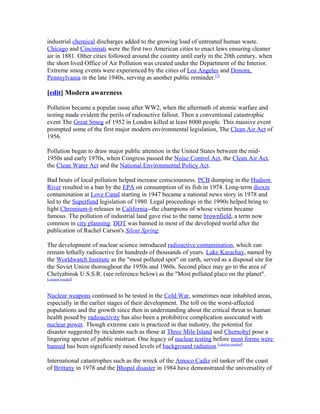 industrial chemical discharges added to the growing load of untreated human waste.
Chicago and Cincinnati were the first two American cities to enact laws ensuring cleaner
air in 1881. Other cities followed around the country until early in the 20th century, when
the short lived Office of Air Pollution was created under the Department of the Interior.
Extreme smog events were experienced by the cities of Los Angeles and Donora,
Pennsylvania in the late 1940s, serving as another public reminder.[7]
[edit] Modern awareness
Pollution became a popular issue after WW2, when the aftermath of atomic warfare and
testing made evident the perils of radioactive fallout. Then a conventional catastrophic
event The Great Smog of 1952 in London killed at least 8000 people. This massive event
prompted some of the first major modern environmental legislation, The Clean Air Act of
1956.
Pollution began to draw major public attention in the United States between the mid-
1950s and early 1970s, when Congress passed the Noise Control Act, the Clean Air Act,
the Clean Water Act and the National Environmental Policy Act.
Bad bouts of local pollution helped increase consciousness. PCB dumping in the Hudson
River resulted in a ban by the EPA on consumption of its fish in 1974. Long-term dioxin
contamination at Love Canal starting in 1947 became a national news story in 1978 and
led to the Superfund legislation of 1980. Legal proceedings in the 1990s helped bring to
light Chromium-6 releases in California--the champions of whose victims became
famous. The pollution of industrial land gave rise to the name brownfield, a term now
common in city planning. DDT was banned in most of the developed world after the
publication of Rachel Carson's Silent Spring.
The development of nuclear science introduced radioactive contamination, which can
remain lethally radioactive for hundreds of thousands of years. Lake Karachay, named by
the Worldwatch Institute as the "most polluted spot" on earth, served as a disposal site for
the Soviet Union thoroughout the 1950s and 1960s. Second place may go to the area of
Chelyabinsk U.S.S.R. (see reference below) as the "Most polluted place on the planet".
[citation needed]
Nuclear weapons continued to be tested in the Cold War, sometimes near inhabited areas,
especially in the earlier stages of their development. The toll on the worst-affected
populations and the growth since then in understanding about the critical threat to human
health posed by radioactivity has also been a prohibitive complication associated with
nuclear power. Though extreme care is practiced in that industry, the potential for
disaster suggested by incidents such as those at Three Mile Island and Chernobyl pose a
lingering specter of public mistrust. One legacy of nuclear testing before most forms were
banned has been significantly raised levels of background radiation.[citation needed]
International catastrophes such as the wreck of the Amoco Cadiz oil tanker off the coast
of Brittany in 1978 and the Bhopal disaster in 1984 have demonstrated the universality of
 