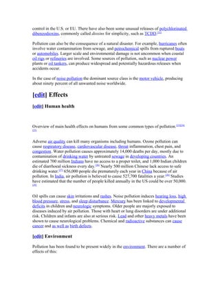 control in the U.S. or EU. There have also been some unusual releases of polychlorinated
dibenzodioxins, commonly called dioxins for simplicity, such as TCDD.[22]
Pollution can also be the consequence of a natural disaster. For example, hurricanes often
involve water contamination from sewage, and petrochemical spills from ruptured boats
or automobiles. Larger scale and environmental damage is not uncommon when coastal
oil rigs or refineries are involved. Some sources of pollution, such as nuclear power
plants or oil tankers, can produce widespread and potentially hazardous releases when
accidents occur.
In the case of noise pollution the dominant source class is the motor vehicle, producing
about ninety percent of all unwanted noise worldwide.
[edit] Effects
[edit] Human health
Overview of main health effects on humans from some common types of pollution.[23][24]
[25]
Adverse air quality can kill many organisms including humans. Ozone pollution can
cause respiratory disease, cardiovascular disease, throat inflammation, chest pain, and
congestion. Water pollution causes approximately 14,000 deaths per day, mostly due to
contamination of drinking water by untreated sewage in developing countries. An
estimated 700 million Indians have no access to a proper toilet, and 1,000 Indian children
die of diarrhoeal sickness every day.[26]
Nearly 500 million Chinese lack access to safe
drinking water.[27]
656,000 people die prematurely each year in China because of air
pollution. In India, air pollution is believed to cause 527,700 fatalities a year.[28]
Studies
have estimated that the number of people killed annually in the US could be over 50,000.
[29]
Oil spills can cause skin irritations and rashes. Noise pollution induces hearing loss, high
blood pressure, stress, and sleep disturbance. Mercury has been linked to developmental
deficits in children and neurologic symptoms. Older people are majorly exposed to
diseases induced by air pollution. Those with heart or lung disorders are under additional
risk. Children and infants are also at serious risk. Lead and other heavy metals have been
shown to cause neurological problems. Chemical and radioactive substances can cause
cancer and as well as birth defects.
[edit] Environment
Pollution has been found to be present widely in the environment. There are a number of
effects of this:
 