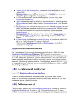 • Sulphur dioxide and nitrogen oxides can cause acid rain which lowers the pH
value of soil.
• Nitrogen oxides are removed from the air by rain and fertilise land which can
change the species composition of ecosystems.
• Soil can become infertile and unsuitable for plants. This will affect other
organisms in the food web.
• Smog and haze can reduce the amount of sunlight received by plants to carry out
photosynthesis and leads to the production of tropospheric ozone which damages
plants.
• Invasive species can out compete native species and reduce biodiversity. Invasive
plants can contribute debris and biomolecules (allelopathy) that can alter soil and
chemical compositions of an environment, often reducing native species
competitiveness.
• Biomagnification describes situations where toxins (such as heavy metals) may
pass through trophic levels, becoming exponentially more concentrated in the
process.
• Carbon dioxide emissions cause ocean acidification, the ongoing decrease in the
pH of the Earth's oceans as CO2 becomes dissolved.
• The emission of greenhouse gases leads to global warming which affects
ecosystems in many ways.
[edit] Environmental health information
The Toxicology and Environmental Health Information Program (TEHIP)[1] at the
United States National Library of Medicine (NLM) maintains a comprehensive
toxicology and environmental health web site that includes access to resources produced
by TEHIP and by other government agencies and organizations. This web site includes
links to databases, bibliographies, tutorials, and other scientific and consumer-oriented
resources. TEHIP also is responsible for the Toxicology Data Network (TOXNET®)[2],
an integrated system of toxicology and environmental health databases that are available
free of charge on the web.
[edit] Regulation and monitoring
Main article: Regulation and monitoring of pollution
To protect the environment from the adverse effects of pollution, many nations
worldwide have enacted legislation to regulate various types of pollution as well as to
mitigate the adverse effects of pollution.
[edit] Pollution control
Pollution control is a term used in environmental management. It means the control of
emissions and effluents into air, water or soil. Without pollution control, the waste
products from consumption, heating, agriculture, mining, manufacturing, transportation
 