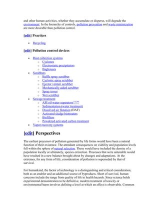 and other human activities, whether they accumulate or disperse, will degrade the
environment. In the hierarchy of controls, pollution prevention and waste minimization
are more desirable than pollution control.
[edit] Practices
• Recycling
[edit] Pollution control devices
• Dust collection systems
o Cyclones
o Electrostatic precipitators
o Baghouses
• Scrubbers
o Baffle spray scrubber
o Cyclonic spray scrubber
o Ejector venturi scrubber
o Mechanically aided scrubber
o Spray tower
o Wet scrubber
• Sewage treatment
o API oil-water separators[13][30]
o Sedimentation (water treatment)
o Dissolved air flotation (DAF)
o Activated sludge biotreaters
o Biofilters
o Powdered activated carbon treatment
• Vapor recovery systems
[edit] Perspectives
The earliest precursor of pollution generated by life forms would have been a natural
function of their existence. The attendant consequences on viability and population levels
fell within the sphere of natural selection. These would have included the demise of a
population locally or ultimately, species extinction. Processes that were untenable would
have resulted in a new balance brought about by changes and adaptations. At the
extremes, for any form of life, consideration of pollution is superseded by that of
survival.
For humankind, the factor of technology is a distinguishing and critical consideration,
both as an enabler and an additional source of byproducts. Short of survival, human
concerns include the range from quality of life to health hazards. Since science holds
experimental demonstration to be definitive, modern treatment of toxicity or
environmental harm involves defining a level at which an effect is observable. Common
 