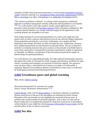 examples of fields where practical measurement is crucial include automobile emissions
control, industrial exposure (e.g. Occupational Safety and Health Administration (OSHA)
PELs), toxicology (e.g. LD50), and medicine (e.g. medication and radiation doses).
"The solution to pollution is dilution", is a dictum which summarizes a traditional
approach to pollution management whereby sufficiently diluted pollution is not harmful.
[31][32]
It is well-suited to some other modern, locally scoped applications such as
laboratory safety procedure and hazardous material release emergency management. But
it assumes that the dilutant is in virtually unlimited supply for the application or that
resulting dilutions are acceptable in all cases.
Such simple treatment for environmental pollution on a wider scale might have had
greater merit in earlier centuries when physical survival was often the highest imperative,
human population and densities were lower, technologies were simpler and their
byproducts more benign. But these are often no longer the case. Furthermore, advances
have enabled measurement of concentrations not possible before. The use of statistical
methods in evaluating outcomes has given currency to the principle of probable harm in
cases where assessment is warranted but resorting to deterministic models is impractical
or unfeasible. In addition, consideration of the environment beyond direct impact on
human beings has gained prominence.
Yet in the absence of a superseding principle, this older approach predominates practices
throughout the world. It is the basis by which to gauge concentrations of effluent for legal
release, exceeding which penalties are assessed or restrictions applied. The regressive
cases are those where a controlled level of release is too high or, if enforceable, is
neglected. Migration from pollution dilution to elimination in many cases is confronted
by challenging economical and technological barriers.
[edit] Greenhouse gases and global warming
Main article: Global warming
Historical and projected CO2 emissions by country.
Source: Energy Information Administration.[33][34]
Carbon dioxide, while vital for photosynthesis, is sometimes referred to as pollution,
because raised levels of the gas in the atmosphere are affecting the Earth's climate.
Disruption of the environment can also highlight the connection between areas of
pollution that would normally be classified separately, such as those of water and air.
Recent studies have investigated the potential for long-term rising levels of atmospheric
carbon dioxide to cause slight but critical increases in the acidity of ocean waters, and the
possible effects of this on marine ecosystems.
[edit] See also
 