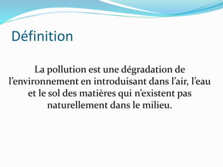 Définition
La pollution est une dégradation de
l’environnement en introduisant dans l’air, l’eau
et le sol des matières qui n’existent pas
naturellement dans le milieu.
 