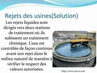 Les rejets liquides sont
dirigés vers deux stations
de traitement où ils
subissent un traitement
chimique. L’eau est
contrôlée de façon continue
avant son rejet dans le
milieu naturel de manière à
vérifier le respect des
valeurs autorisées.
Rejets des usines(Solution)
http://www.areva.com
 