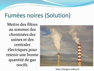 Fumées noires (Solution)
http://images.vedura.fr
Mettre des filtres
au sommet des
cheminées des
usines et des
centrales
électriques pour
retenir une bonne
quantité de gaz
nocifs.
 