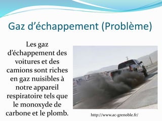 Gaz d’échappement (Problème)
http://www.ac-grenoble.fr/
Les gaz
d’échappement des
voitures et des
camions sont riches
en gaz nuisibles à
notre appareil
respiratoire tels que
le monoxyde de
carbone et le plomb.
 
