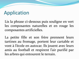 Lis la phrase ci-dessous puis souligne en vert
les composantes naturelles et en rouge les
composantes artificielles.
Application
La petite fille et son frère prennent leurs
tartines au fromage, portent leur cartable et
vont à l’école en autocar. Ils jouent avec leurs
amis au football et respirent l’air purifié par
les arbres qui entourent le terrain.
 