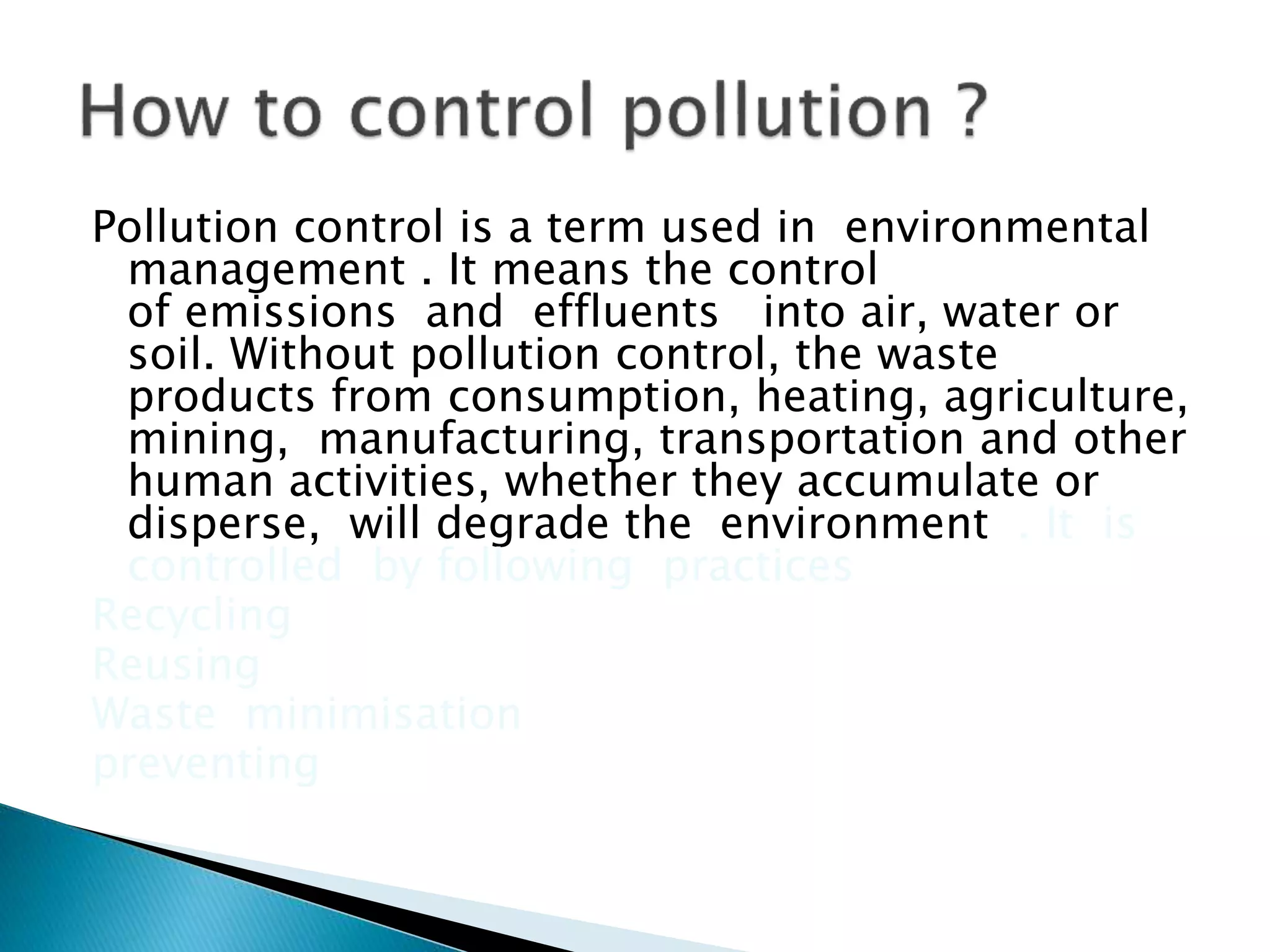 Pollution control is a term used in environmental
management . It means the control
of emissions and effluents into air, water or
soil. Without pollution control, the waste
products from consumption, heating, agriculture,
mining, manufacturing, transportation and other
human activities, whether they accumulate or
disperse, will degrade the environment . It is
controlled by following practices
Recycling
Reusing
Waste minimisation
preventing
 