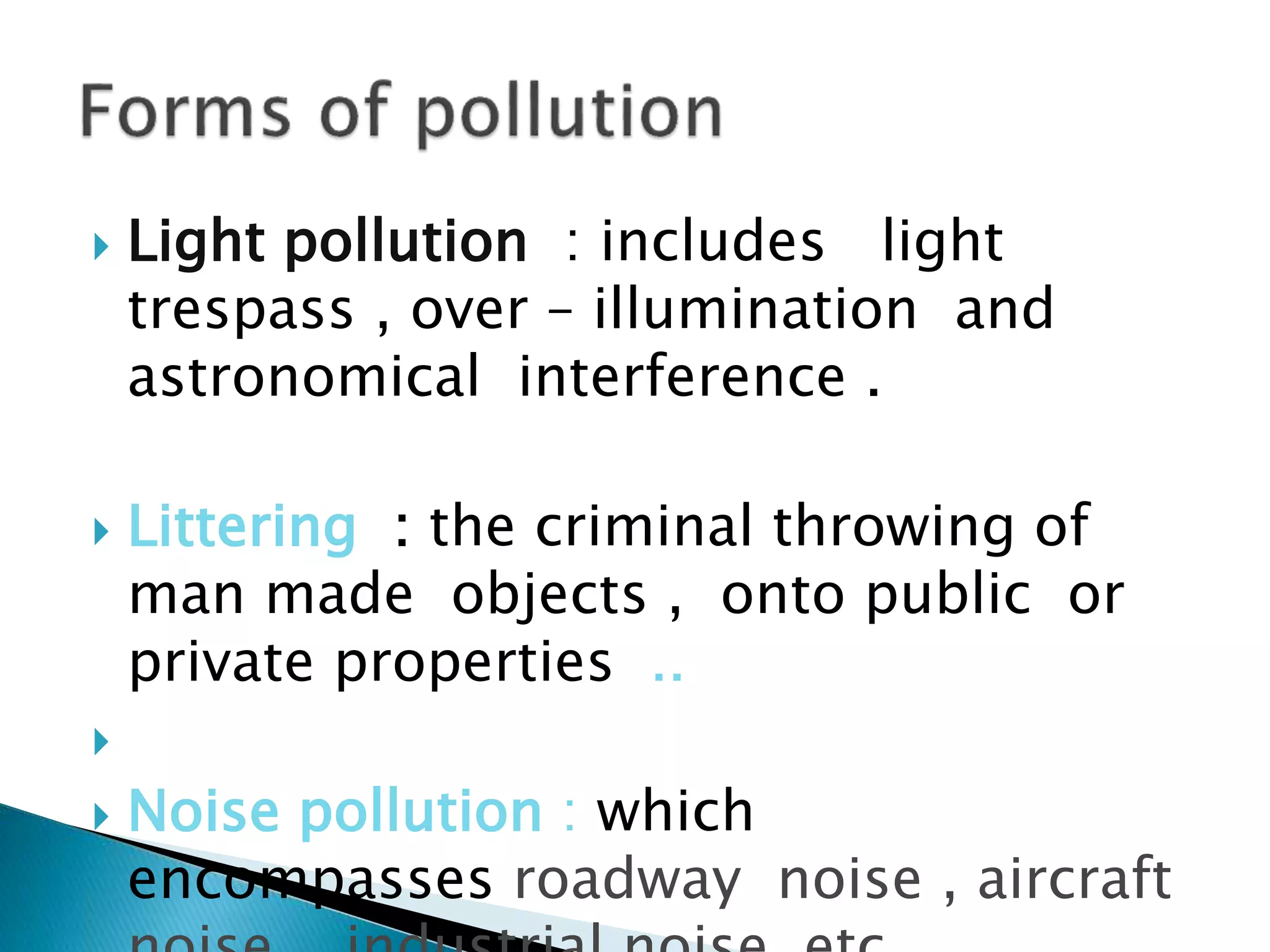  Light pollution : includes light
trespass , over – illumination and
astronomical interference .
 Littering : the criminal throwing of
man made objects , onto public or
private properties ..

 Noise pollution : which
encompasses roadway noise , aircraft
 
