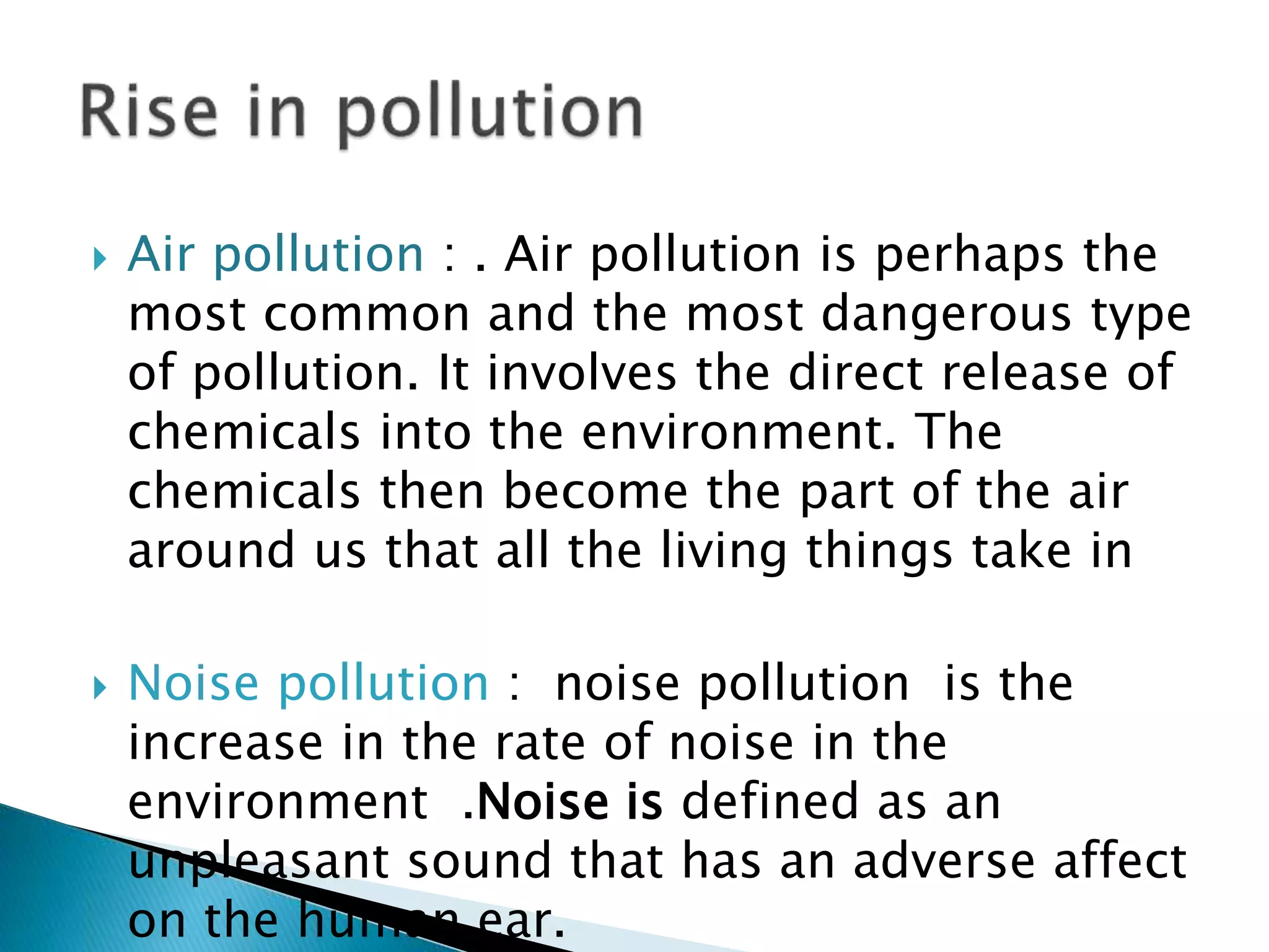  Air pollution : . Air pollution is perhaps the
most common and the most dangerous type
of pollution. It involves the direct release of
chemicals into the environment. The
chemicals then become the part of the air
around us that all the living things take in
 Noise pollution : noise pollution is the
increase in the rate of noise in the
environment .Noise is defined as an
unpleasant sound that has an adverse affect
on the human ear.
 