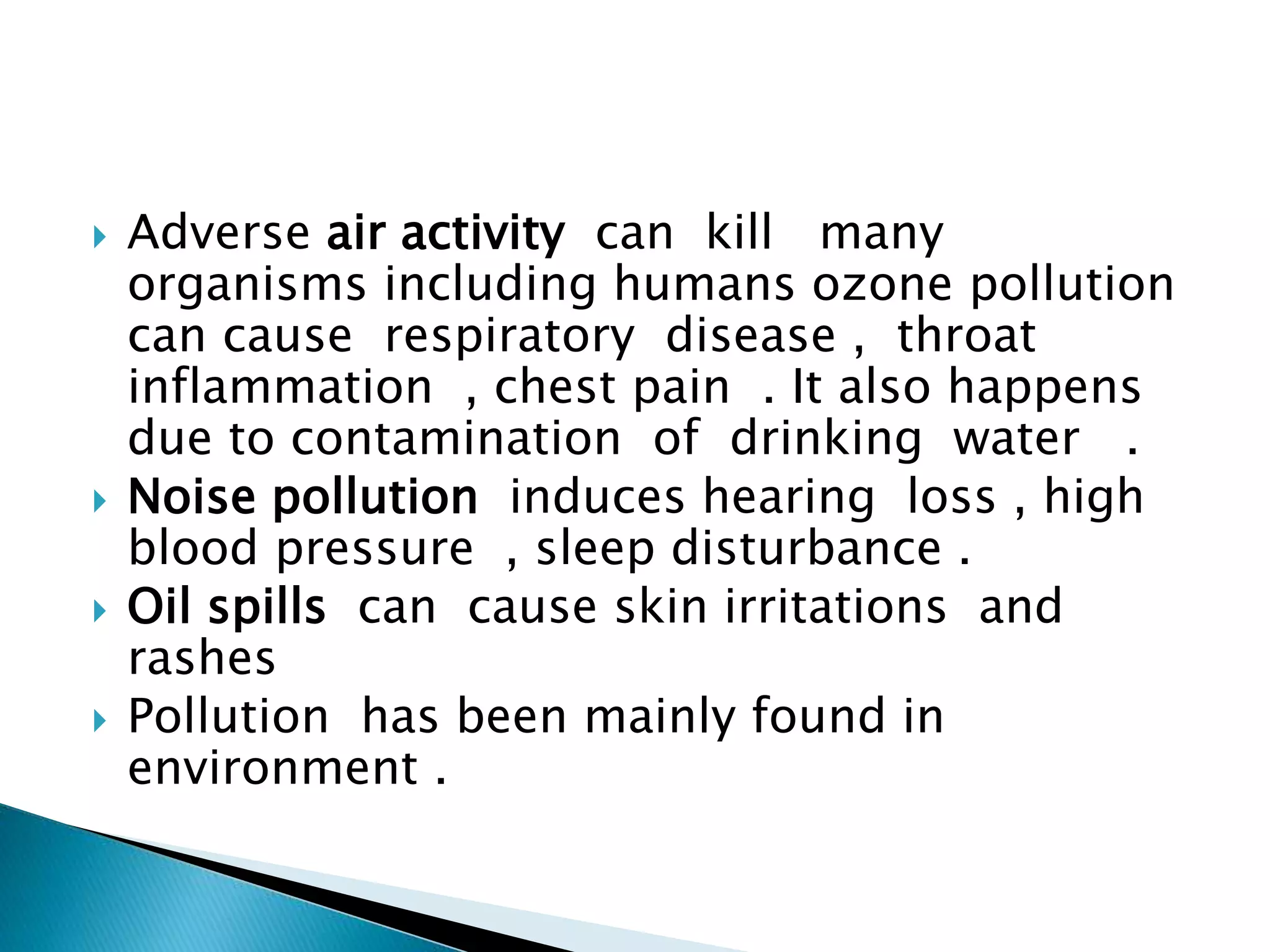  Adverse air activity can kill many
organisms including humans ozone pollution
can cause respiratory disease , throat
inflammation , chest pain . It also happens
due to contamination of drinking water .
 Noise pollution induces hearing loss , high
blood pressure , sleep disturbance .
 Oil spills can cause skin irritations and
rashes
 Pollution has been mainly found in
environment .
 