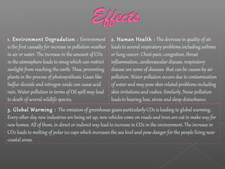 3. Global Warming : The emission of greenhouse gases particularly CO2 is leading to global warming.
Every other day new industries are being set up, new vehicles come on roads and trees are cut to make way for
new homes. All of them, in direct or indirect way lead to increase in CO2 in the environment. The increase in
CO2 leads to melting of polar ice caps which increases the sea level and pose danger for the people living near
coastal areas.
2. Human Health : The decrease in quality of air
leads to several respiratory problems including asthma
or lung cancer. Chest pain, congestion, throat
inflammation, cardiovascular disease, respiratory
disease are some of diseases that can be causes by air
pollution. Water pollution occurs due to contamination
of water and may pose skin related problems including
skin irritations and rashes. Similarly, Noise pollution
leads to hearing loss, stress and sleep disturbance.
1. Environment Degradation : Environment
is the first casualty for increase in pollution weather
in air or water. The increase in the amount of CO2
in the atmosphere leads to smog which can restrict
sunlight from reaching the earth. Thus, preventing
plants in the process of photosynthesis. Gases like
Sulfur dioxide and nitrogen oxide can cause acid
rain. Water pollution in terms of Oil spill may lead
to death of several wildlife species.
 