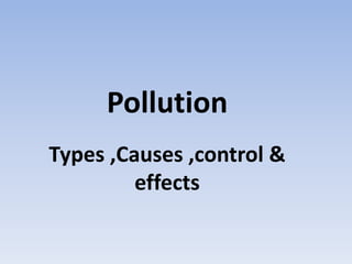 Pollution
Types ,Causes ,control &
effects
 