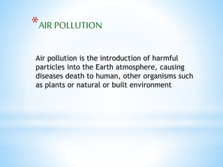 *AIR POLLUTION 
Air pollution is the introduction of harmful 
particles into the Earth atmosphere, causing 
diseases death to human, other organisms such 
as plants or natural or built environment 
 