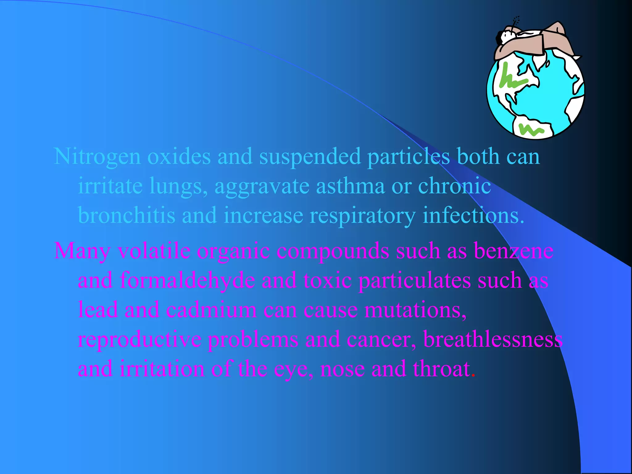 Nitrogen oxides and suspended particles both can irritate lungs, aggravate asthma or chronic bronchitis and increase respiratory infections. 
Many volatile organic compounds such as benzene and formaldehyde and toxic particulates such as lead and cadmium can cause mutations, reproductive problems and cancer, breathlessness and irritation of the eye, nose and throat.  
