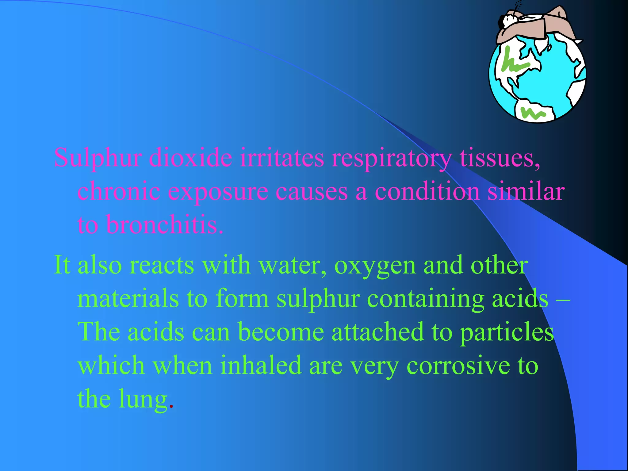 Sulphur dioxide irritates respiratory tissues, chronic exposure causes a condition similar to bronchitis. 
It also reacts with water, oxygen and other materials to form sulphur containing acids – The acids can become attached to particles which when inhaled are very corrosive to the lung.  