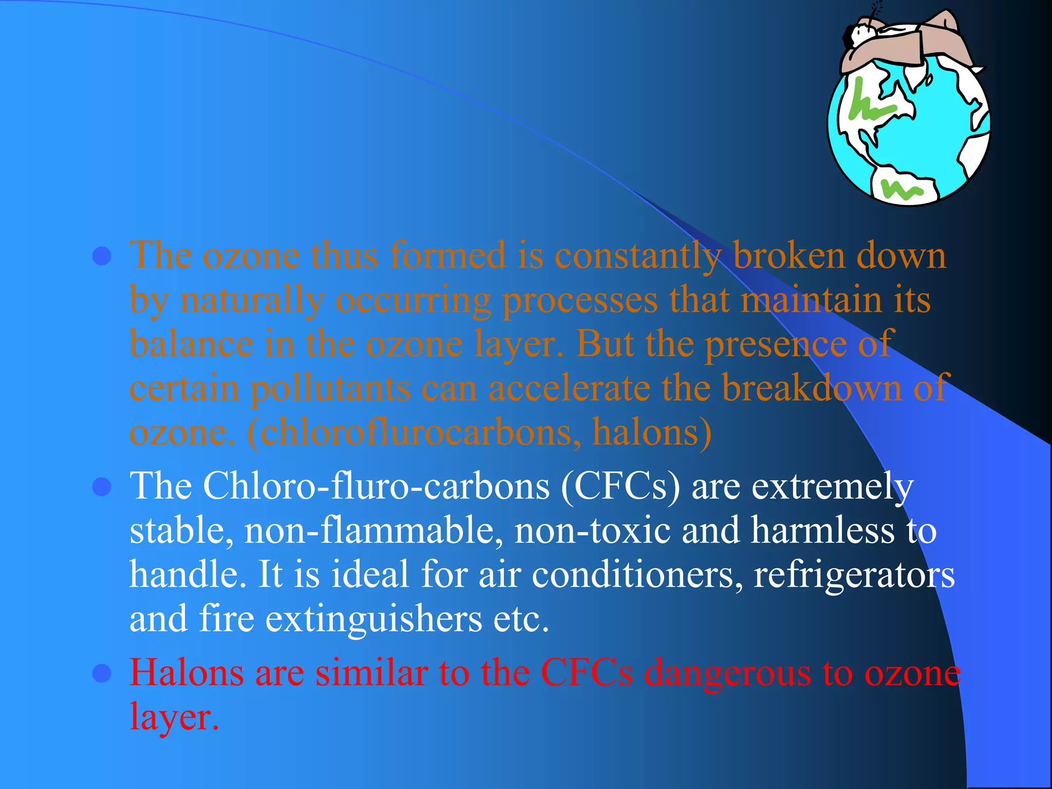 The ozone thus formed is constantly broken down by naturally occurring processes that maintain its balance in the ozone layer. But the presence of certain pollutants can accelerate the breakdown of ozone. (chloroflurocarbons, halons) 
The Chloro-fluro-carbons (CFCs) are extremely stable, non-flammable, non-toxic and harmless to handle. It is ideal for air conditioners, refrigerators and fire extinguishers etc. 
Halons are similar to the CFCs dangerous to ozone layer.  