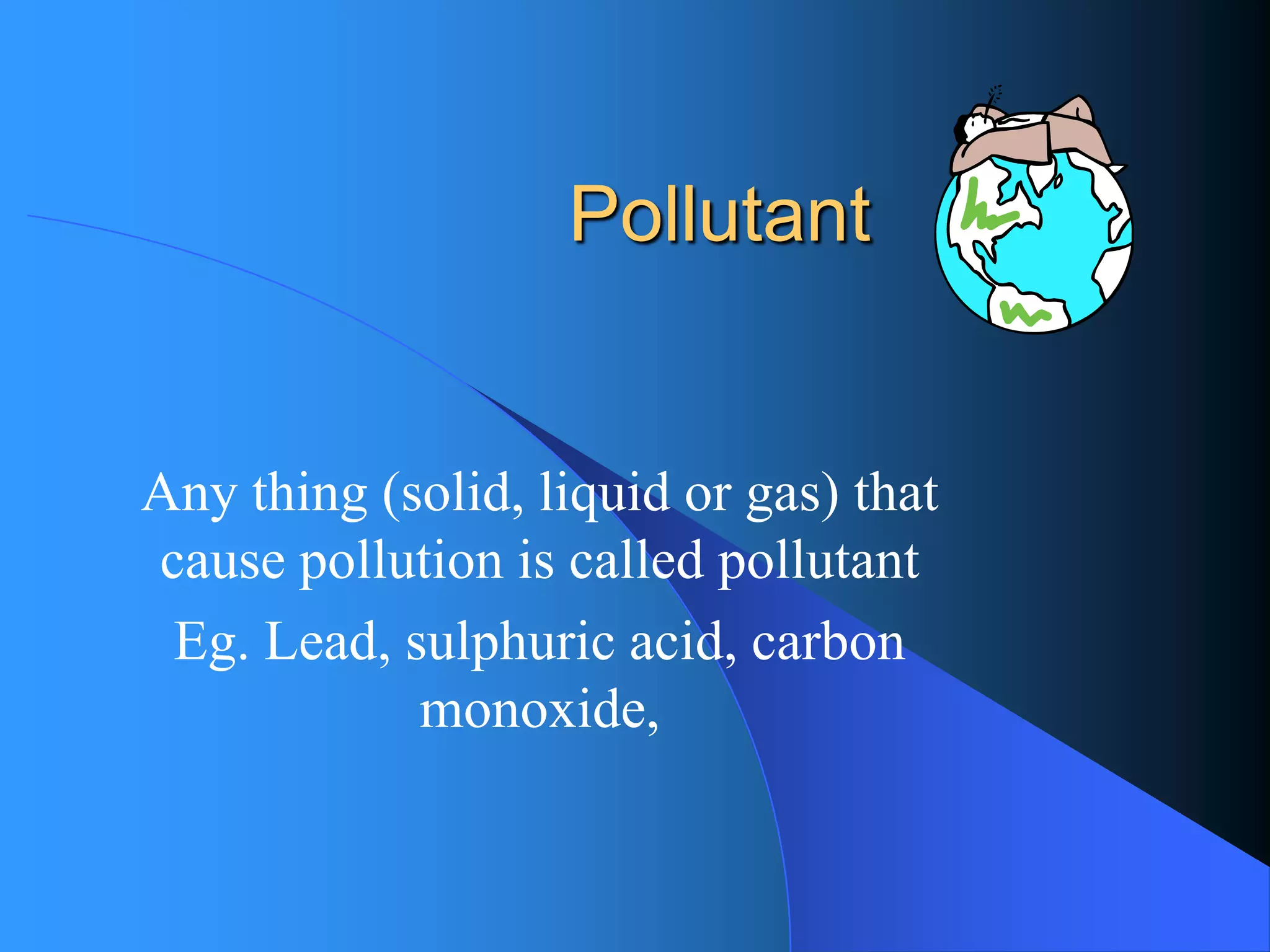 Pollutant 
Any thing (solid, liquid or gas) that cause pollution is called pollutant 
Eg. Lead, sulphuric acid, carbon monoxide,  