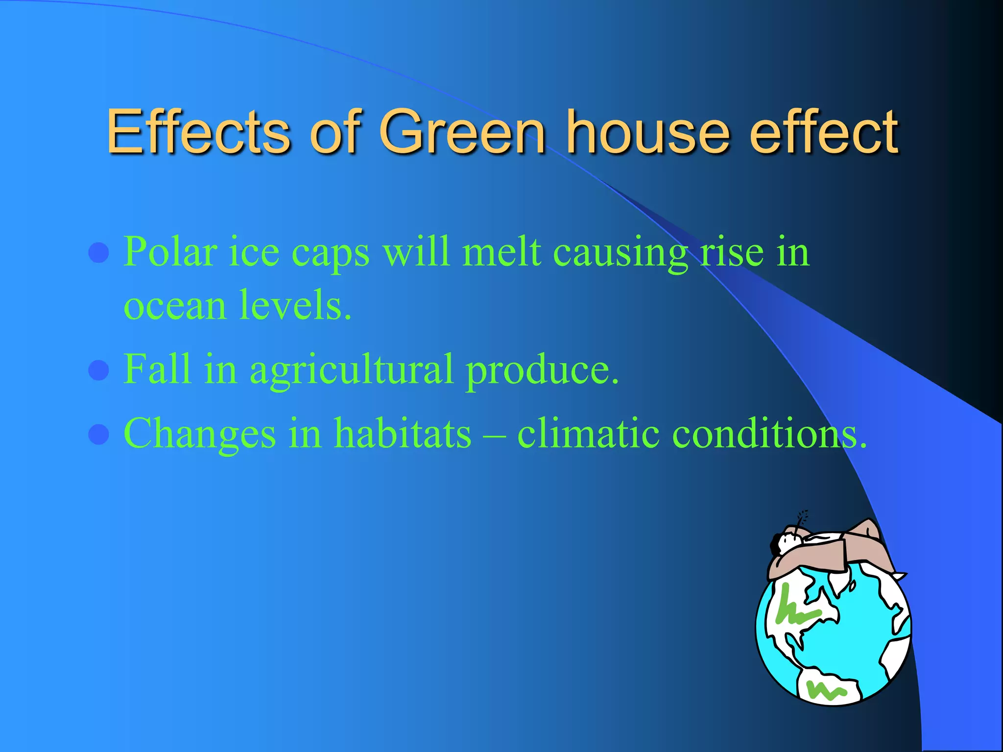 Effects of Green house effect 
Polar ice caps will melt causing rise in ocean levels. 
Fall in agricultural produce. 
Changes in habitats –climatic conditions.  