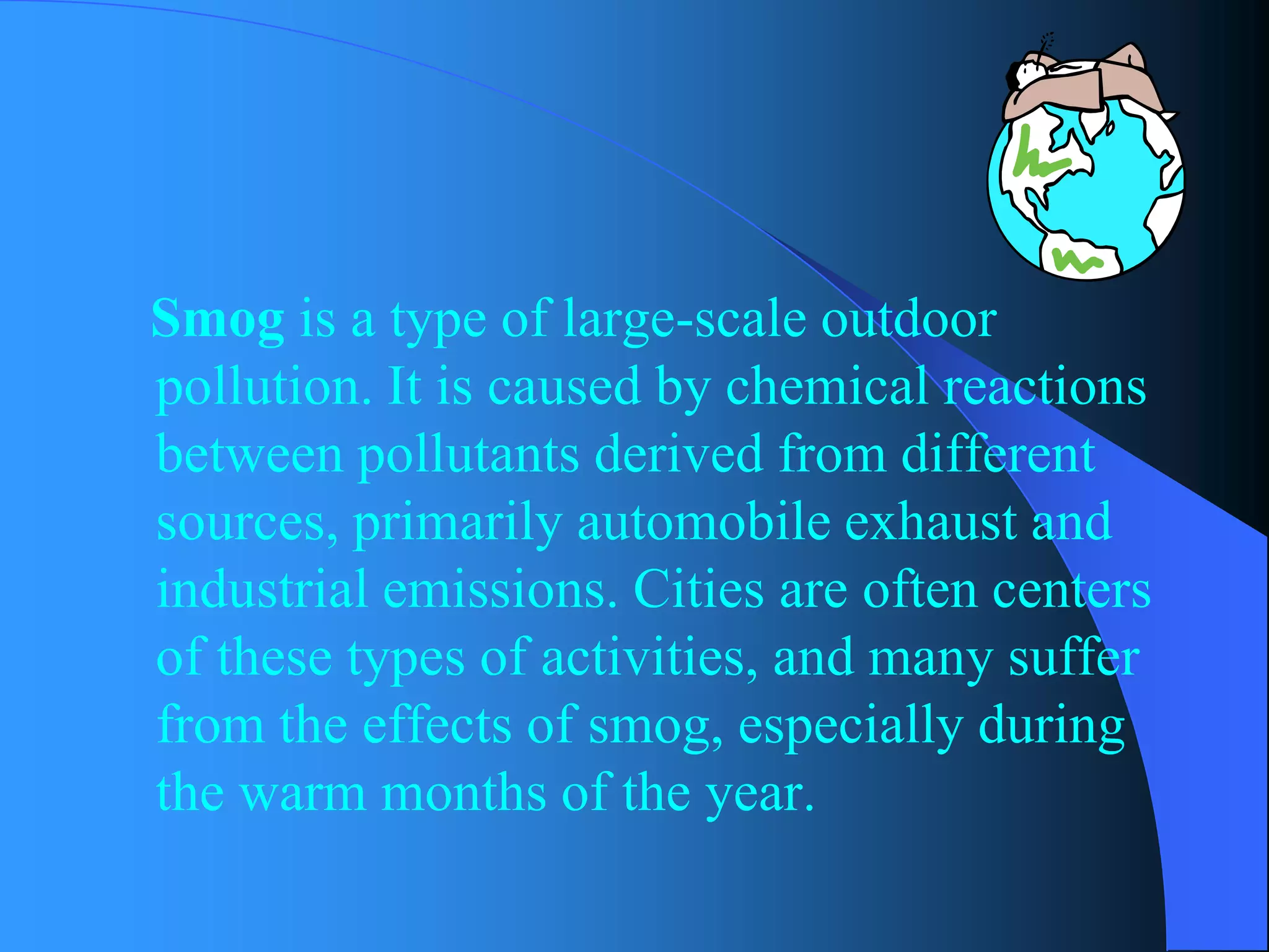 Smogis a type of large-scale outdoor pollution. It is caused by chemical reactions between pollutants derived from different sources, primarily automobile exhaust and industrial emissions. Cities are often centers of these types of activities, and many suffer from the effects of smog, especially during the warm months of the year.  