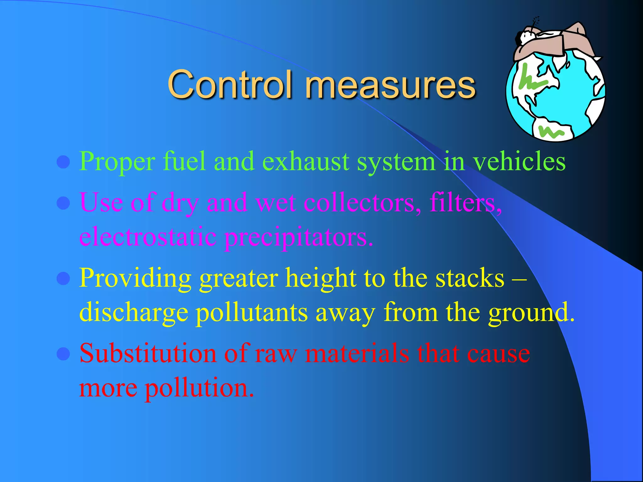 Control measures 
Proper fuel and exhaust system in vehicles 
Use of dry and wet collectors, filters, electrostatic precipitators. 
Providing greater height to the stacks – discharge pollutants away from the ground. 
Substitution of raw materials that cause more pollution.  