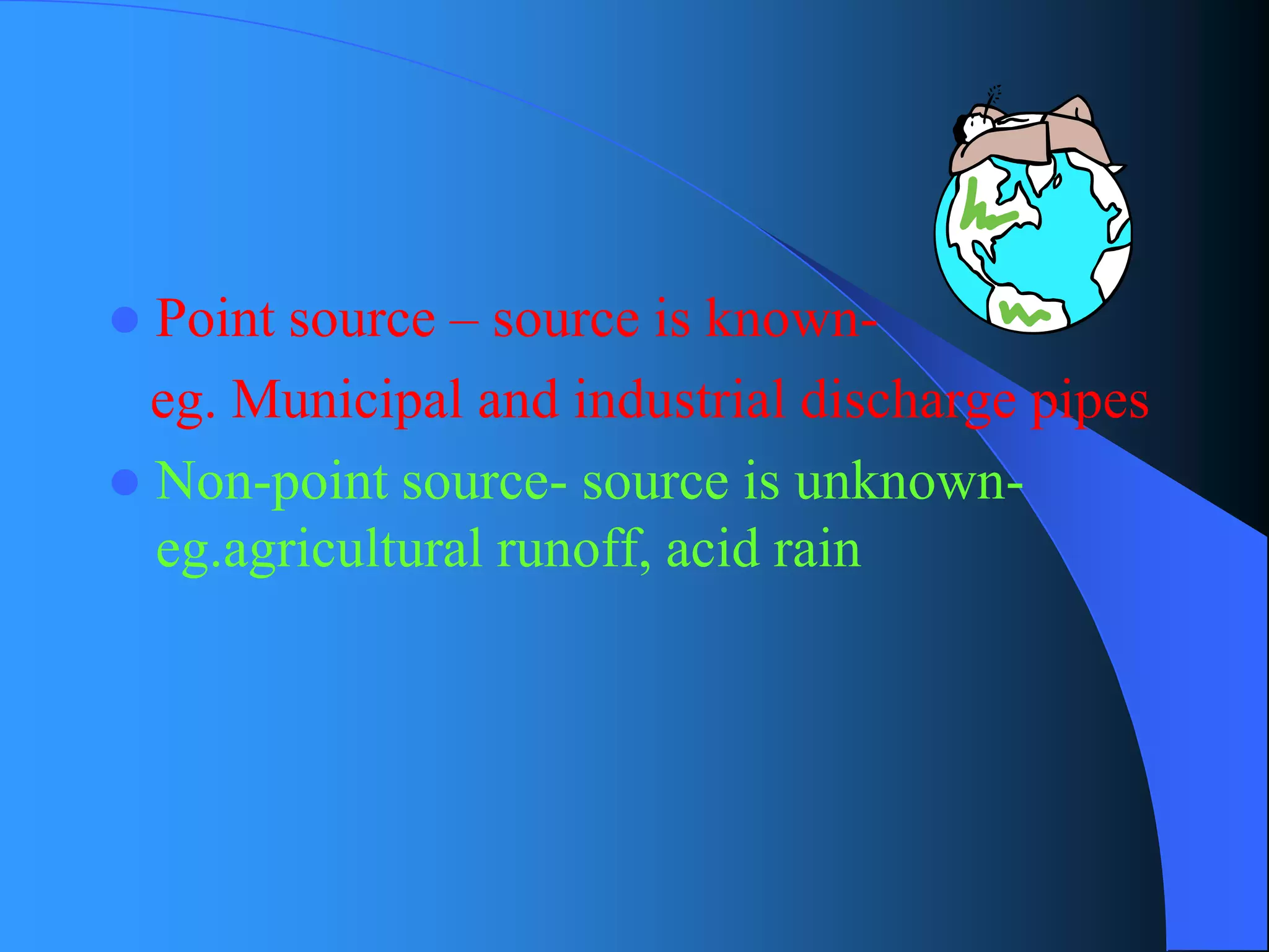Point source –source is known- 
eg. Municipal and industrial discharge pipes 
Non-point source-source is unknown- eg.agricultural runoff, acid rain  