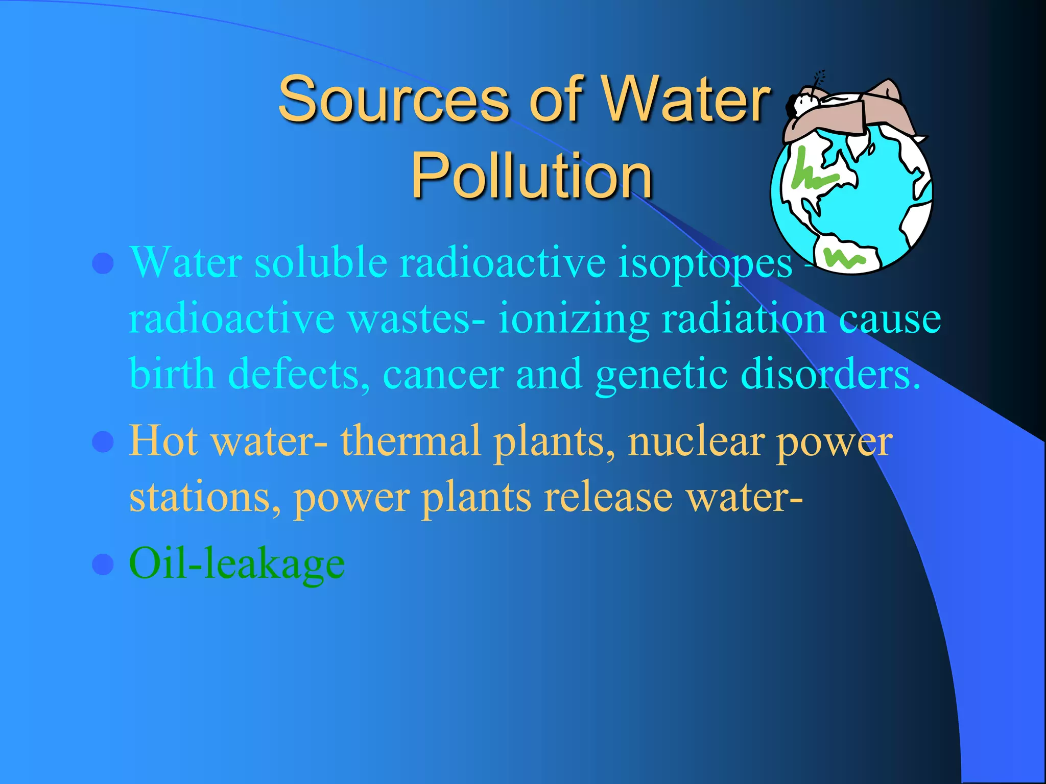 Sources of WaterPollution 
Water soluble radioactive isoptopes – radioactive wastes-ionizing radiation cause birth defects, cancer and genetic disorders. 
Hot water-thermal plants, nuclear power stations, power plants release water- 
Oil-leakage  