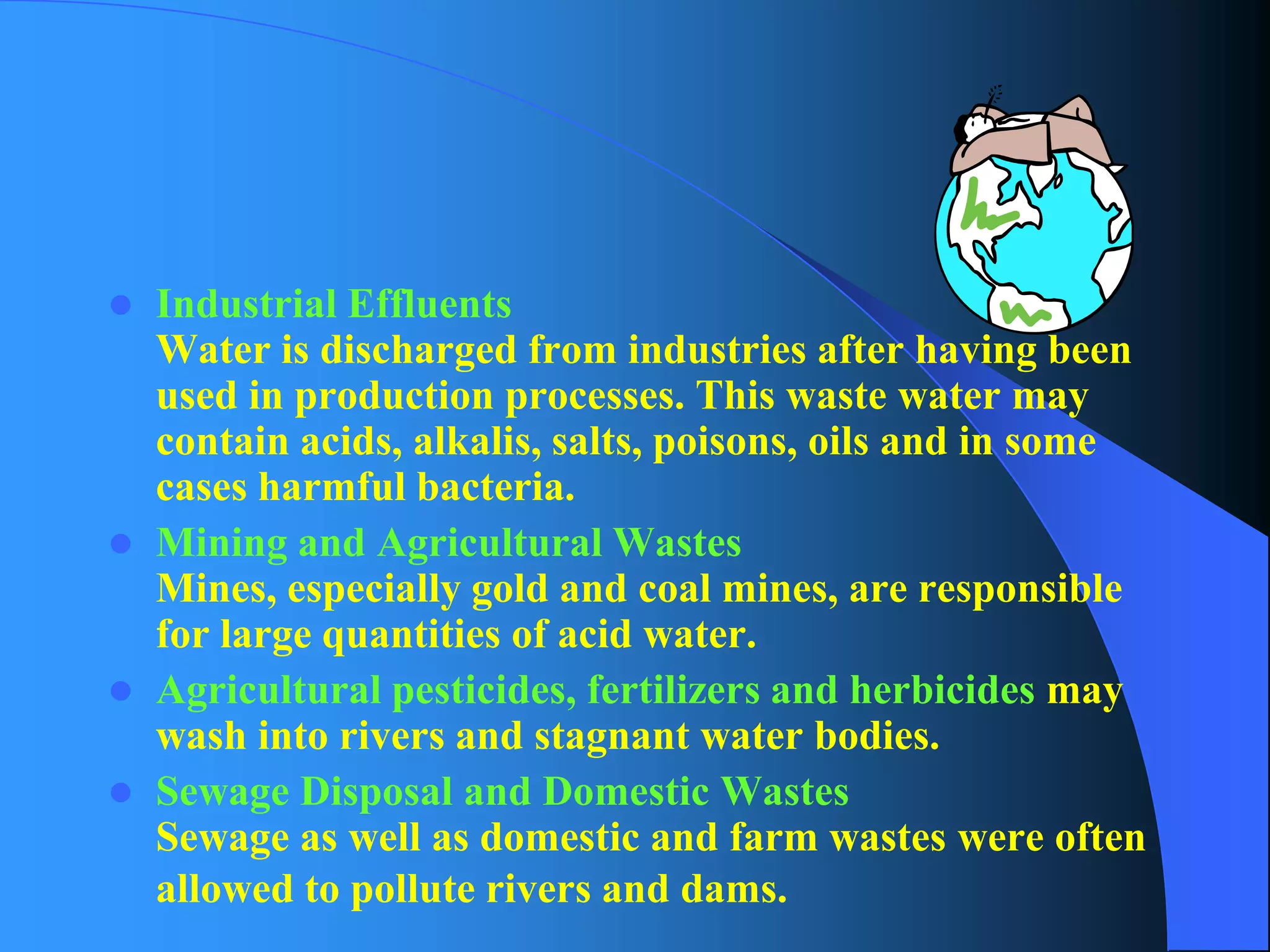 Industrial EffluentsWater is discharged from industries after having been used in production processes. This waste water may contain acids, alkalis, salts, poisons, oils and in some cases harmful bacteria. 
Mining and Agricultural WastesMines, especially gold and coal mines, are responsible for large quantities of acid water. 
Agricultural pesticides, fertilizers and herbicidesmay wash into rivers and stagnant water bodies. 
Sewage Disposal and Domestic WastesSewage as well as domestic and farm wastes were often allowed to pollute rivers and dams.  