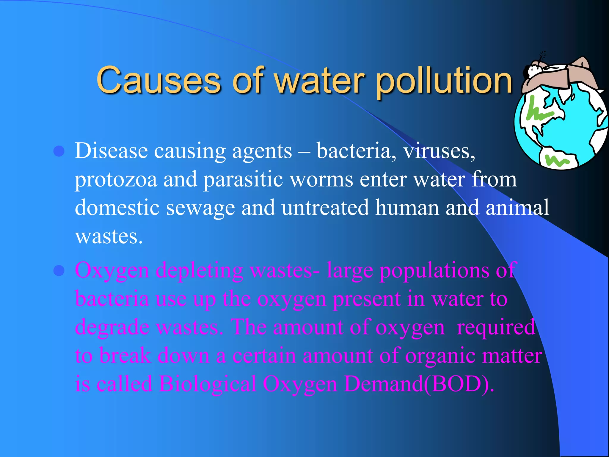 Causes of water pollution 
Disease causing agents –bacteria, viruses, protozoa and parasitic worms enter water from domestic sewage and untreated human and animal wastes. 
Oxygen depleting wastes-large populations of bacteria use up the oxygen present in water to degrade wastes. The amount of oxygen required to break down a certain amount of organic matter is called Biological Oxygen Demand(BOD).  