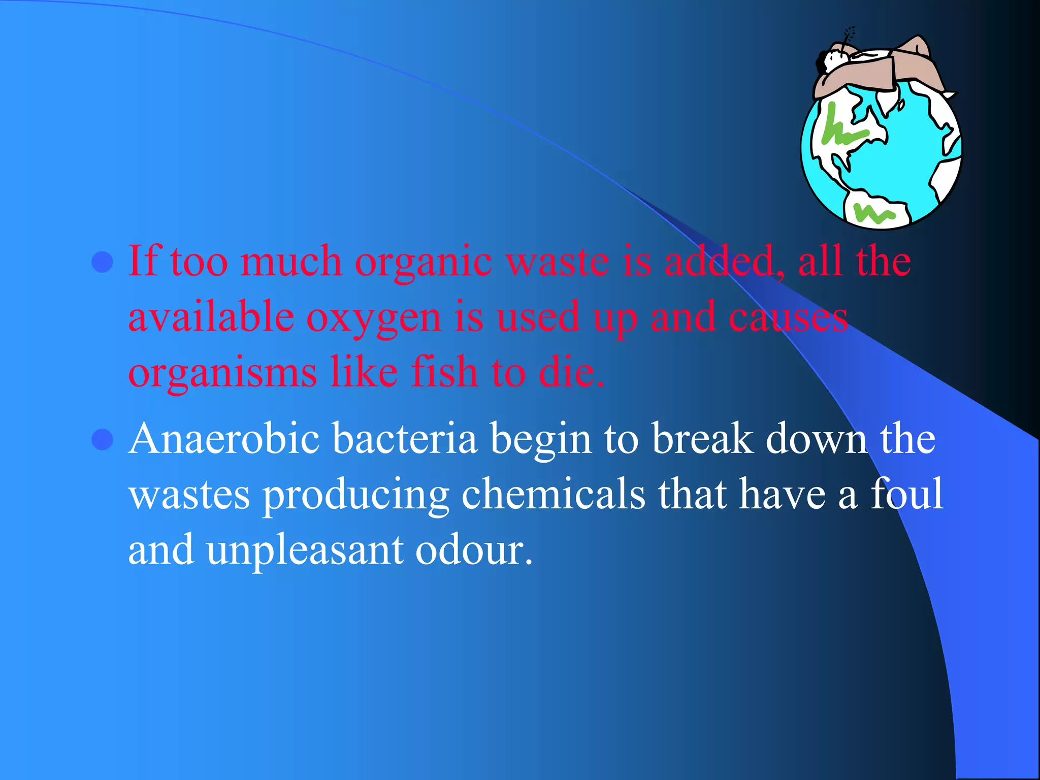 If too much organic waste is added, all the available oxygen is used up and causes organisms like fish to die. 
Anaerobic bacteria begin to break down the wastes producing chemicals that have a foul and unpleasant odour.  