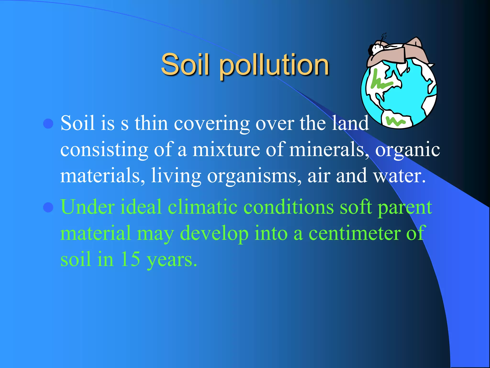 Soil pollution 
Soil is s thin covering over the land consisting of a mixture of minerals, organic materials, living organisms, air and water. 
Under ideal climatic conditions soft parent material may develop into a centimeter of soil in 15 years.  