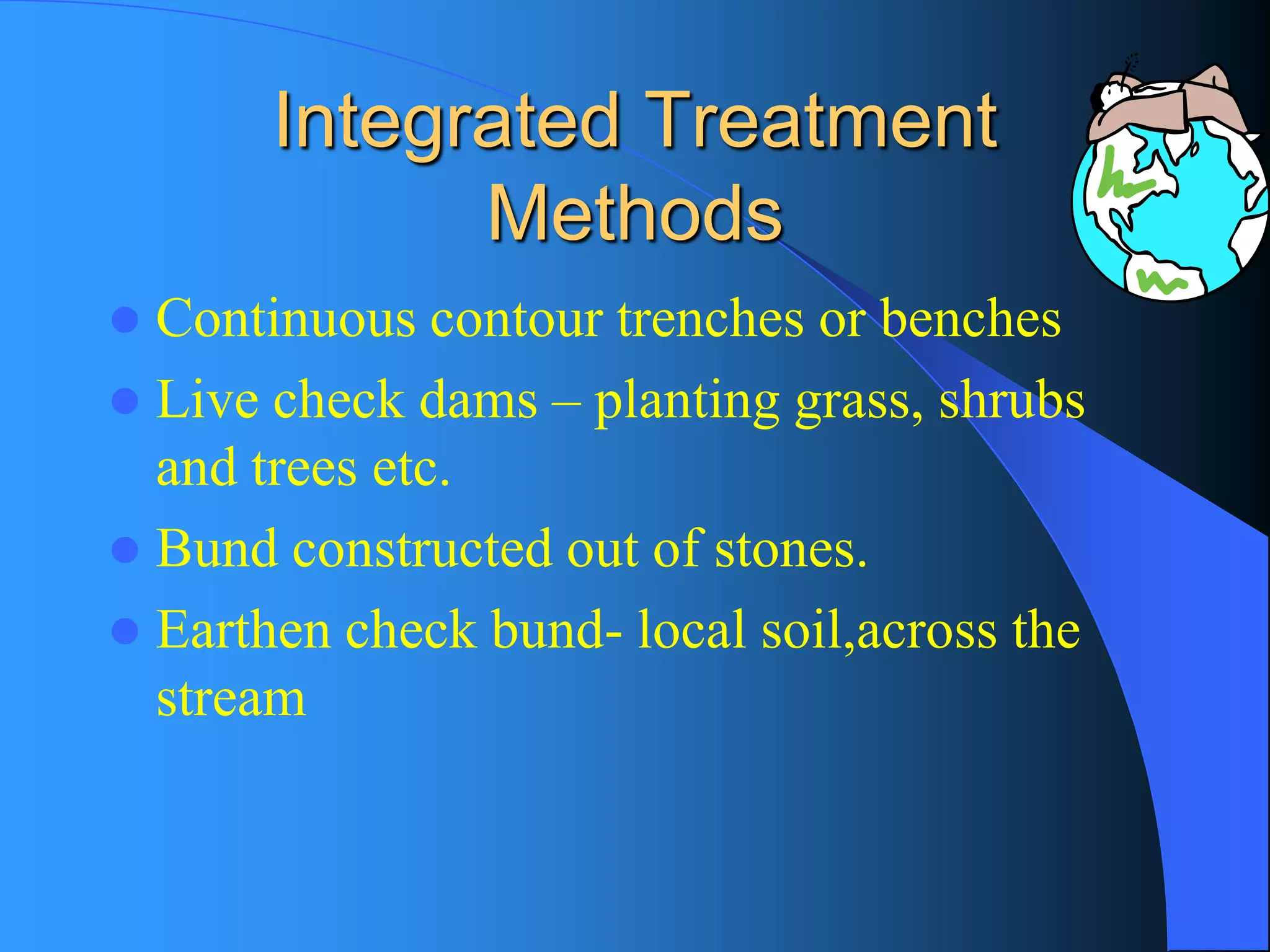 Integrated Treatment Methods 
Continuous contour trenches or benches 
Live check dams –planting grass, shrubs and trees etc. 
Bund constructed out of stones. 
Earthen check bund-local soil,across the stream  