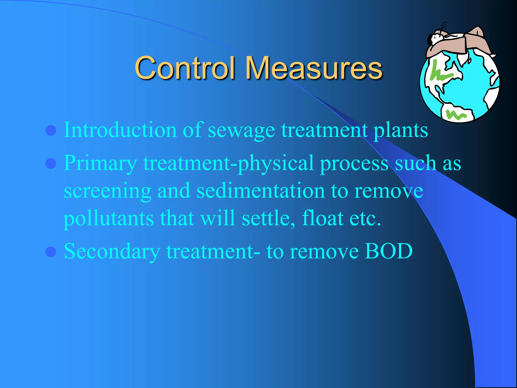 Control Measures 
Introduction of sewage treatment plants 
Primary treatment-physical process such as screening and sedimentation to remove pollutants that will settle, float etc. 
Secondary treatment-to remove BOD  