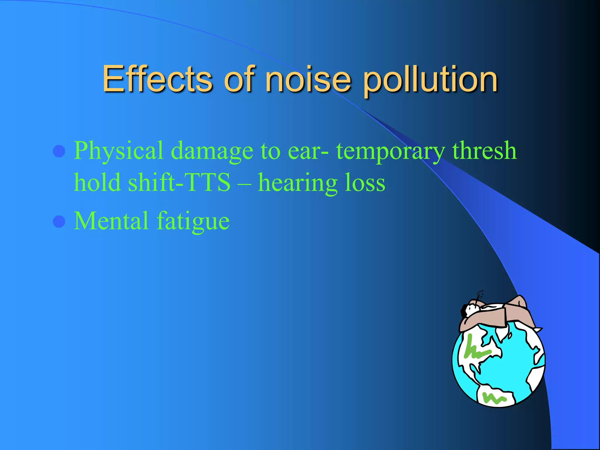 Effects of noise pollution 
Physical damage to ear-temporary thresh hold shift-TTS –hearing loss 
Mental fatigue  