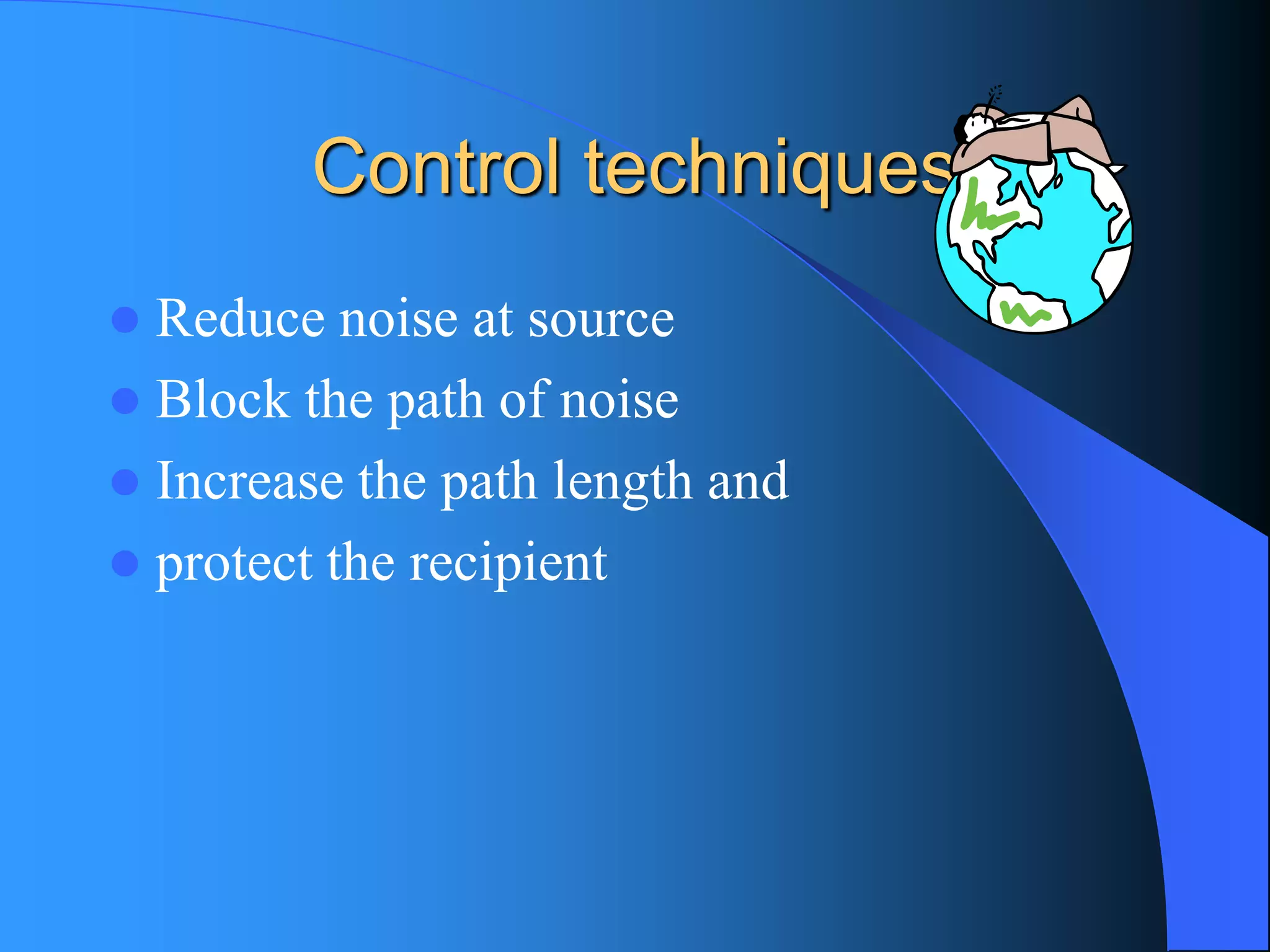 Control techniques 
Reduce noise at source 
Block the path of noise 
Increase the path length and 
protect the recipient  