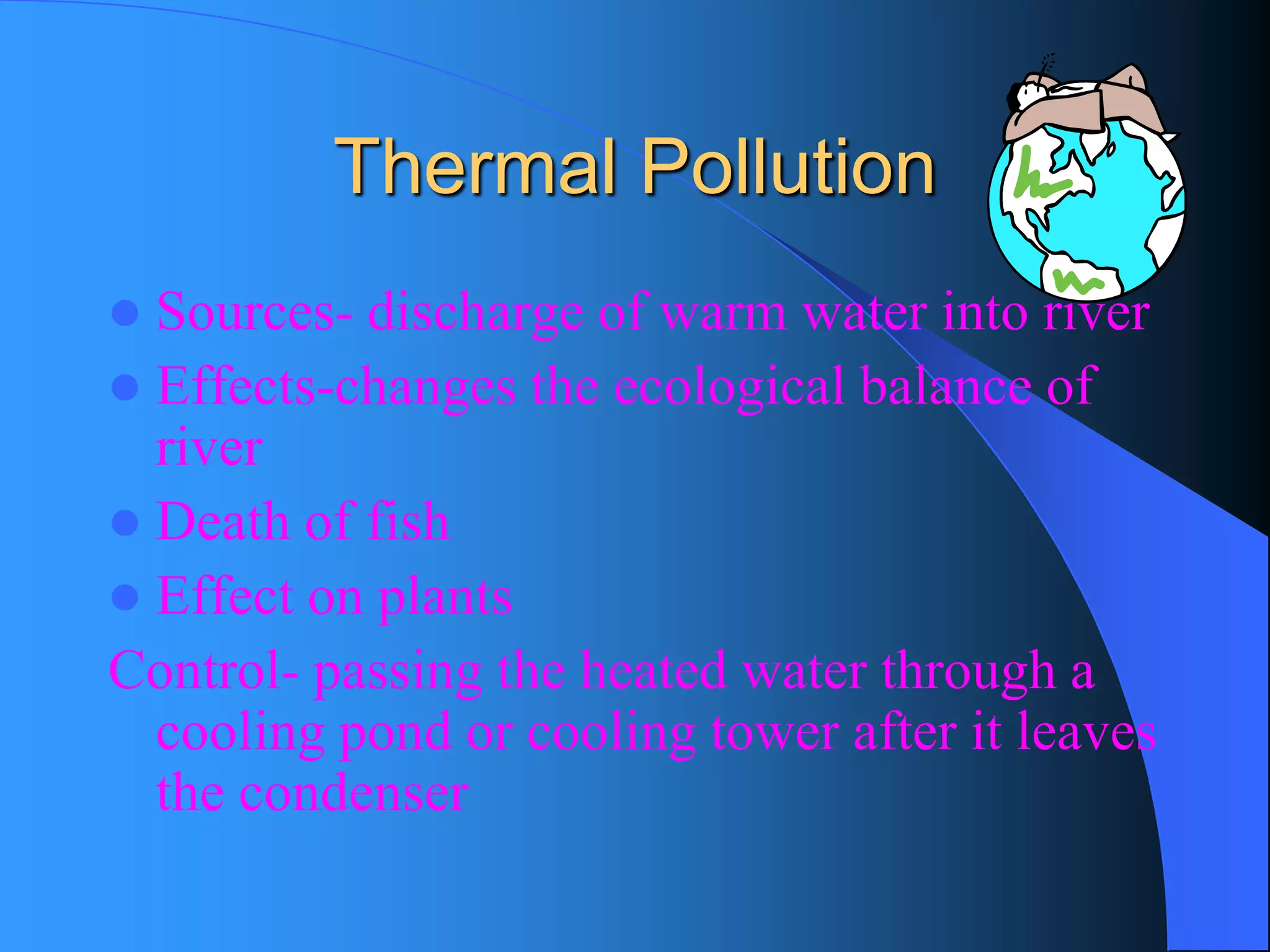 Thermal Pollution 
Sources-discharge of warm water into river 
Effects-changes the ecological balance of river 
Death of fish 
Effect on plants 
Control-passing the heated water through a cooling pond or cooling tower after it leaves the condenser  