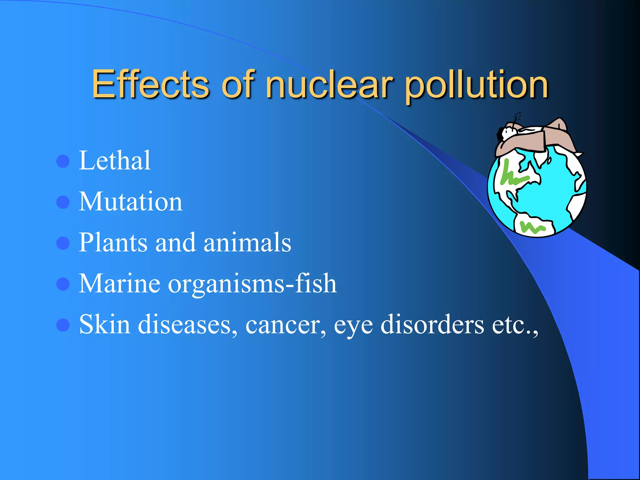 Effects of nuclear pollution 
Lethal 
Mutation 
Plants and animals 
Marine organisms-fish 
Skin diseases, cancer, eye disorders etc.,  