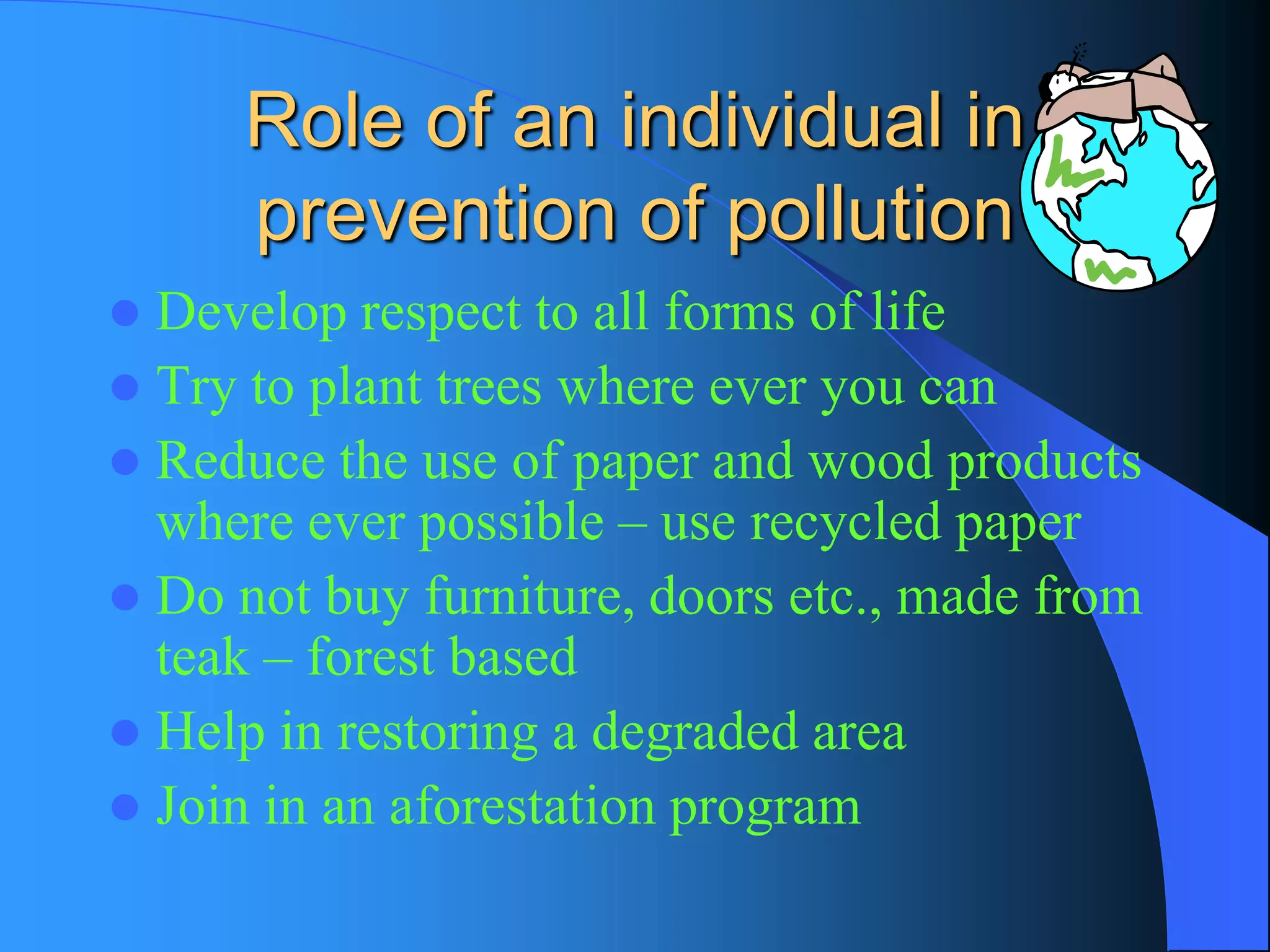 Role of an individual in prevention of pollution 
Develop respect to all forms of life 
Try to plant trees where ever you can 
Reduce the use of paper and wood products where ever possible –use recycled paper 
Do not buy furniture, doors etc., made from teak –forest based 
Help in restoring a degraded area 
Join in an aforestation program  