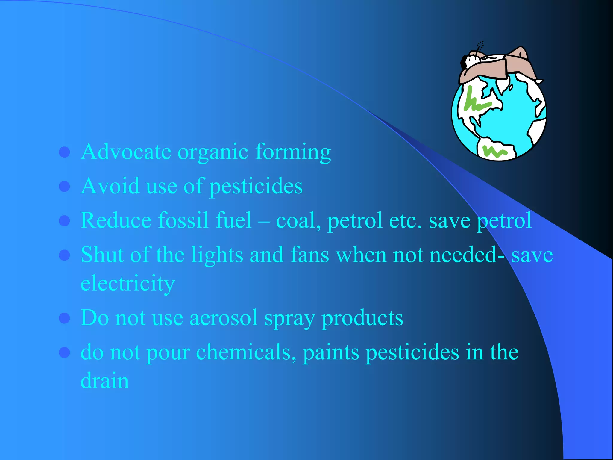 Advocate organic forming 
Avoid use of pesticides 
Reduce fossil fuel –coal, petrol etc. save petrol 
Shut of the lights and fans when not needed-save electricity 
Do not use aerosol spray products 
do not pour chemicals, paints pesticides in the drain  