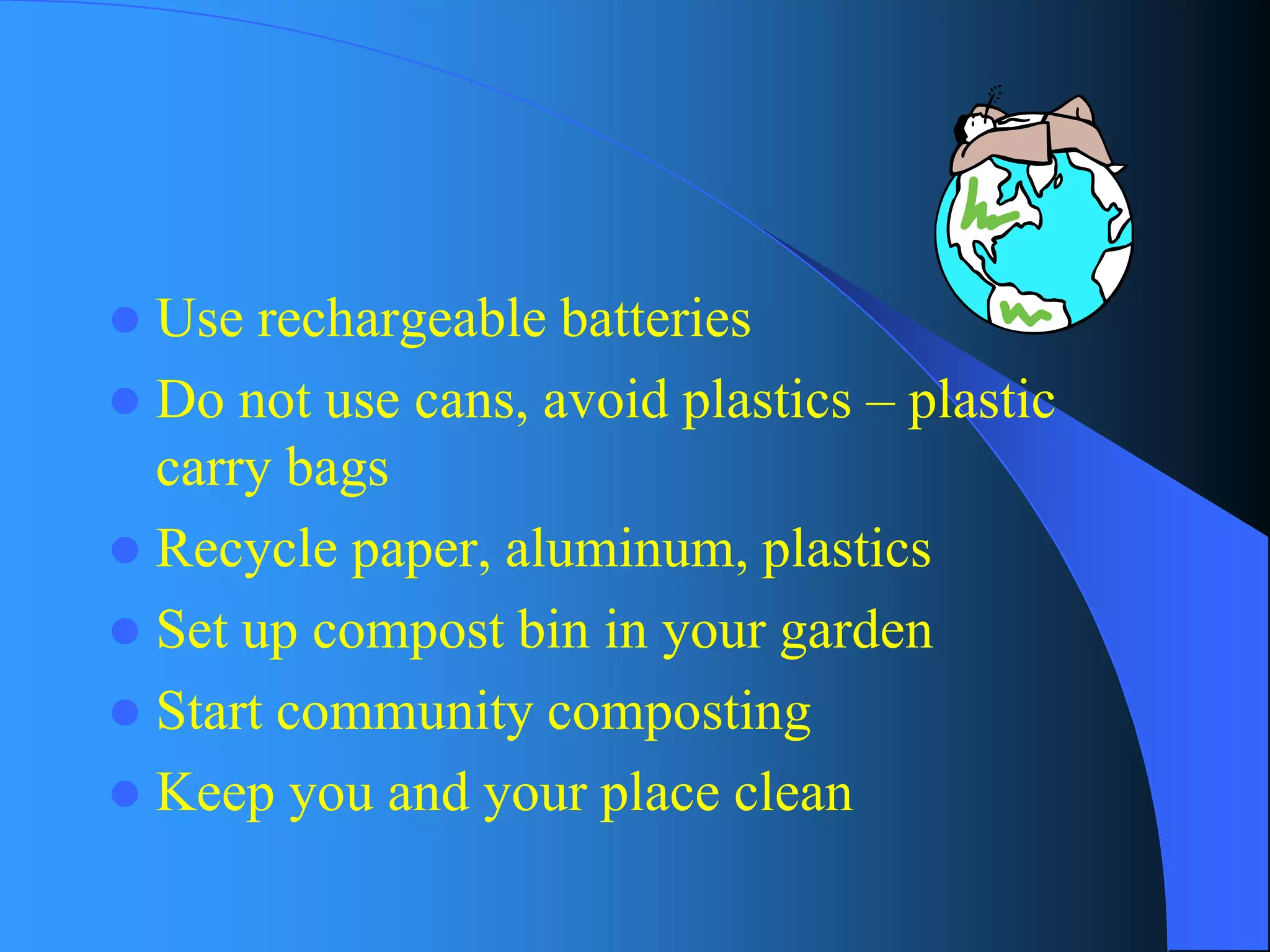 Use rechargeable batteries 
Do not use cans, avoid plastics –plastic carry bags 
Recycle paper, aluminum, plastics 
Set up compost bin in your garden 
Start community composting 
Keep you and your place clean  