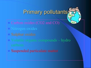 Primary pollutants 
Carbon oxides (CO2 and CO) 
Nitrogen oxides 
Sulphur oxides 
Volatile organic compounds –hydro carbons 
Suspended particulate matter  