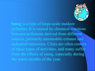 Smogis a type of large-scale outdoor pollution. It is caused by chemical reactions between pollutants derived from different sources, primarily automobile exhaust and industrial emissions. Cities are often centers of these types of activities, and many suffer from the effects of smog, especially during the warm months of the year.  